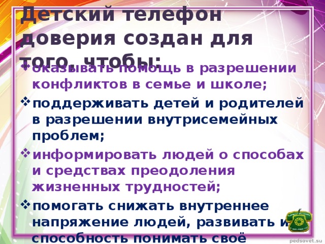 Детский телефон доверия создан для того, чтобы: оказывать помощь в разрешении конфликтов в семье и школе; поддерживать детей и родителей в разрешении внутрисемейных проблем; информировать людей о способах и средствах преодоления жизненных трудностей; помогать снижать внутреннее напряжение людей, развивать их способность понимать своё состояние и управлять им. 