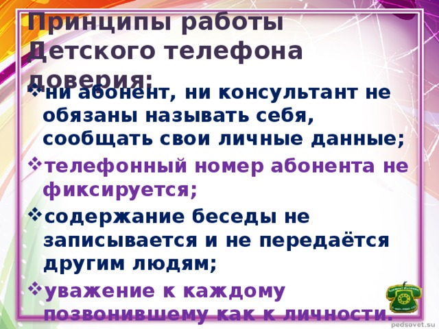 Принципы работы Детского телефона доверия: ни абонент, ни консультант не обязаны называть себя, сообщать свои личные данные; телефонный номер абонента не фиксируется; содержание беседы не записывается и не передаётся другим людям; уважение к каждому позвонившему как к личности. 