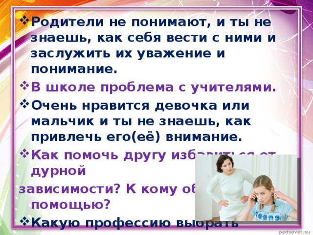 Родители не понимают, и ты не знаешь, как себя вести с ними и заслужить их уважение и понимание. В школе проблема с учителями. Очень нравится девочка или мальчик и ты не знаешь, как привлечь его(её) внимание. Как помочь другу избавиться от дурной зависимости? К кому обратиться за помощью? Какую профессию выбрать и кем стать в будущем? 