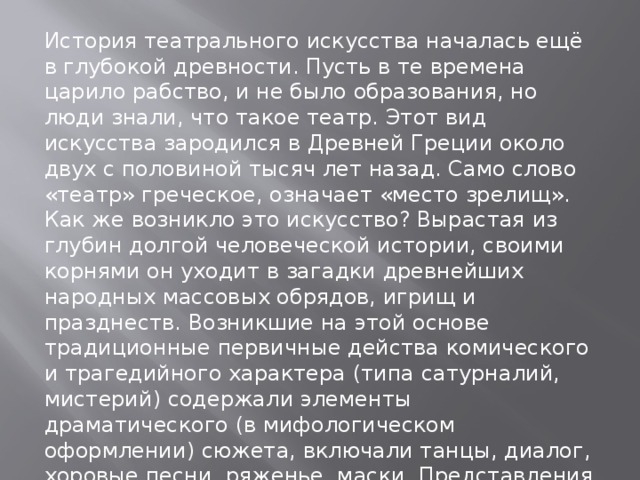 История театрального искусства началась ещё в глубокой древности. Пусть в те времена царило рабство, и не было образования, но люди знали, что такое театр. Этот вид искусства зародился в Древней Греции около двух с половиной тысяч лет назад. Само слово «театр» греческое, означает «место зрелищ». Как же возникло это искусство? Вырастая из глубин долгой человеческой истории, своими корнями он уходит в загадки древнейших народных массовых обрядов, игрищ и празднеств. Возникшие на этой основе традиционные первичные действа комического и трагедийного характера (типа сатурналий, мистерий) содержали элементы драматического (в мифологическом оформлении) сюжета, включали танцы, диалог, хоровые песни, ряженье, маски. Представления тогда являлись всенародным большим празднеством. 
