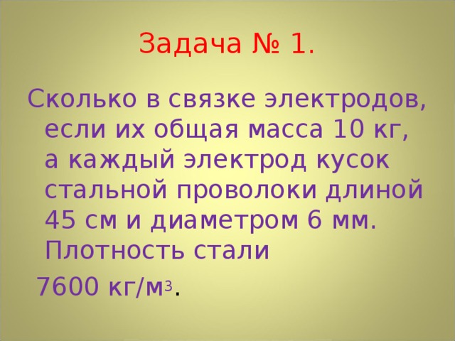 Задача № 1. Сколько в связке электродов, если их общая масса 10 кг, а каждый электрод кусок стальной проволоки длиной 45 см и диаметром 6 мм. Плотность стали  7600 кг/м 3 . 