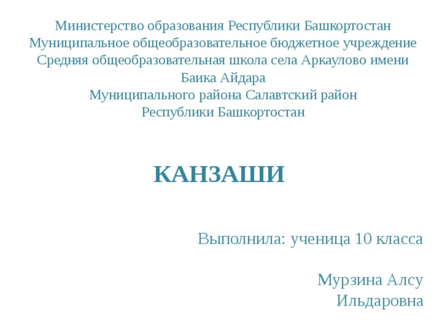 Министерство образования Республики Башкортостан  Муниципальное общеобразовательное бюджетное учреждение  Средняя общеобразовательная школа села Аркаулово имени Баика Айдара  Муниципального района Салавтский район  Республики Башкортостан   КАНЗАШИ  Выполнила: ученица 10 класса  Мурзина Алсу Ильдаровна 