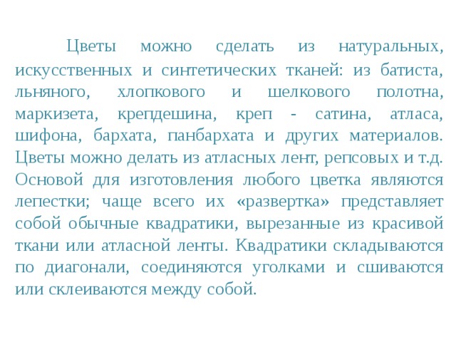  Цветы можно сделать из натуральных, искусственных и синтетических тканей: из батиста, льняного, хлопкового и шелкового полотна, маркизета, крепдешина, креп - сатина, атласа, шифона, бархата, панбархата и других материалов. Цветы можно делать из атласных лент, репсовых и т.д.  Основой для изготовления любого цветка являются лепестки; чаще всего их «развертка» представляет собой обычные квадратики, вырезанные из красивой ткани или атласной ленты. Квадратики складываются по диагонали, соединяются уголками и сшиваются или склеиваются между собой. 