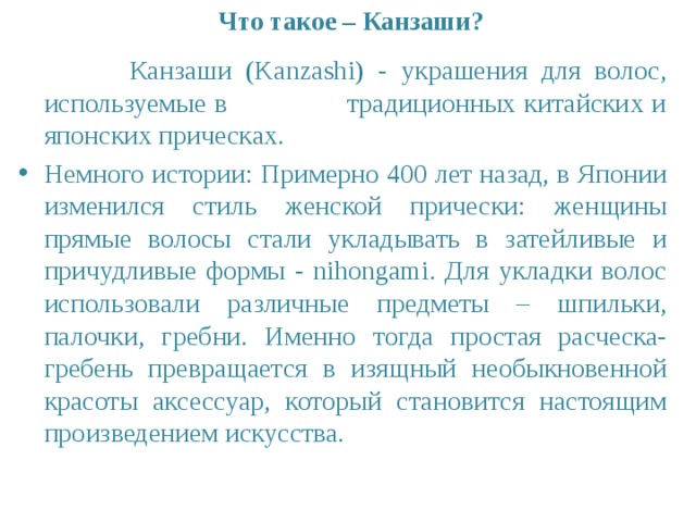 Что такое – Канзаши?  Канзаши (Kanzashi) - украшения для волос, используемые в традиционных китайских и японских прическах. Немного истории: Примерно 400 лет назад, в Японии изменился стиль женской прически: женщины прямые волосы стали укладывать в затейливые и причудливые формы - nihongami. Для укладки волос использовали различные предметы – шпильки, палочки, гребни. Именно тогда простая расческа-гребень превращается в изящный необыкновенной красоты аксессуар, который становится настоящим произведением искусства. 