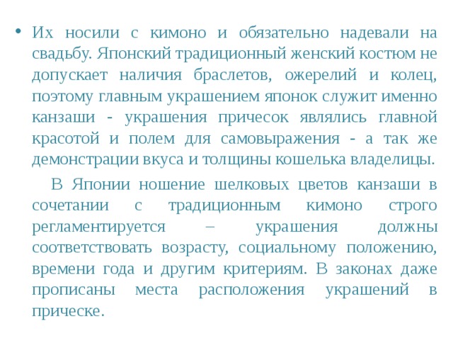Их носили с кимоно и обязательно надевали на свадьбу. Японский традиционный женский костюм не допускает наличия браслетов, ожерелий и колец, поэтому главным украшением японок служит именно канзаши - украшения причесок являлись главной красотой и полем для самовыражения - а так же демонстрации вкуса и толщины кошелька владелицы.  В Японии ношение шелковых цветов канзаши в сочетании с традиционным кимоно строго регламентируется – украшения должны соответствовать возрасту, социальному положению, времени года и другим критериям. В законах даже прописаны места расположения украшений в прическе. 