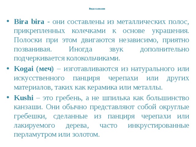   Виды канзаши   Bira bira - они составлены из металлических полос, прикрепленных колечками к основе украшения. Полоски при этом двигаются независимо, приятно позванивая. Иногда звук дополнительно подчеркивается колокольчиками. Kogai (меч) – изготавливаются из натурального или искусственного панциря черепахи или других материалов, таких как керамика или металлы. Kushi – это гребень, а не шпилька как большинство канзаши. Они обычно представляют собой округлые гребешки, сделанные из панциря черепахи или лакируемого дерева, часто инкрустированные перламутром или золотом. 