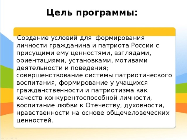 Цель программы:     Создание условий для формирования личности гражданина и патриота России с присущими ему ценностями, взглядами, ориентациями, установками, мотивами деятельности и поведения;  совершенствование системы патриотического воспитания, формирование у учащихся гражданственности и патриотизма как качеств конкурентоспособной личности, воспитание любви к Отечеству, духовности, нравственности на основе общечеловеческих ценностей. 