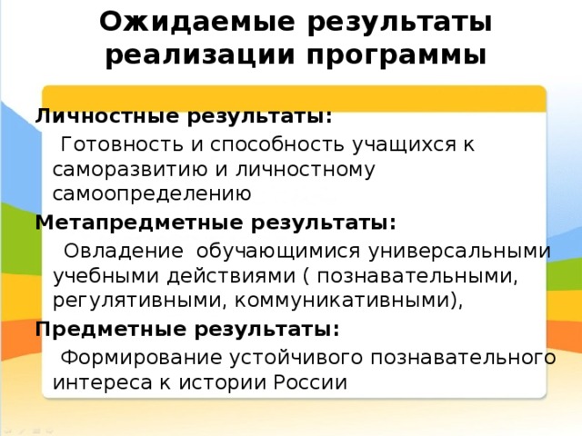 Ожидаемые результаты реализации программы Личностные результаты:  Готовность и способность учащихся к саморазвитию и личностному самоопределению Метапредметные результаты:  Овладение обучающимися универсальными учебными действиями ( познавательными, регулятивными, коммуникативными), Предметные результаты:  Формирование устойчивого познавательного интереса к истории России 