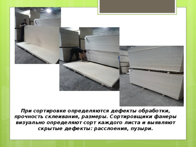 При сортировке определяются дефекты обработки, прочность склеивания, размеры. Сортировщики фанеры визуально определяют сорт каждого листа и выявляют скрытые дефекты: расслоения, пузыри. 