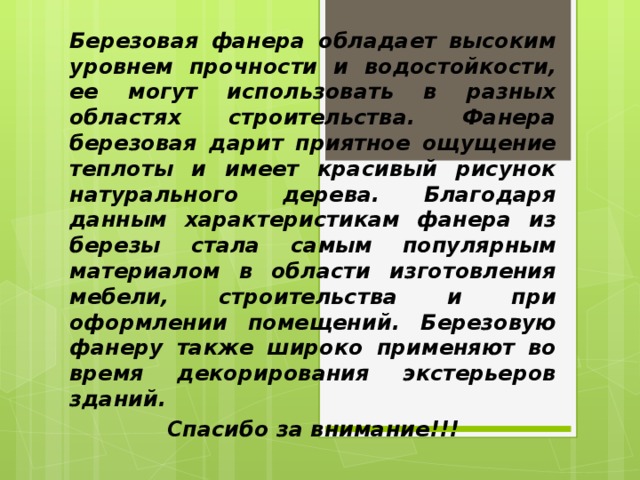 Березовая фанера обладает высоким уровнем прочности и водостойкости, ее могут использовать в разных областях строительства. Фанера березовая дарит приятное ощущение теплоты и имеет красивый рисунок натурального дерева. Благодаря данным характеристикам фанера из березы стала самым популярным материалом в области изготовления мебели, строительства и при оформлении помещений. Березовую фанеру также широко применяют во время декорирования экстерьеров зданий. Спасибо за внимание!!!  