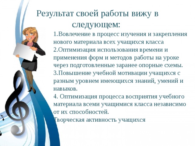 Результат своей работы вижу в следующем: 1.Вовлечение в процесс изучения и закрепления нового материала всех учащихся класса 2.Оптимизация использования времени и применения форм и методов работы на уроке через подготовленные заранее опорные схемы. 3.Повышение учебной мотивации учащихся с разным уровнем имеющихся знаний, умений и навыков. 4. Оптимизация процесса восприятия учебного материала всеми учащимися класса независимо от их способностей. Творческая активность учащихся 