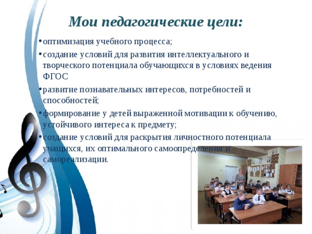 Мои педагогические цели: оптимизация учебного процесса; создание условий для развития интеллектуального и творческого потенциала обучающихся в условиях ведения ФГОС развитие познавательных интересов, потребностей и способностей; формирование у детей выраженной мотивации к обучению, устойчивого интереса к предмету; создание условий для раскрытия личностного потенциала учащихся, их оптимального самоопределения и самореализации. 