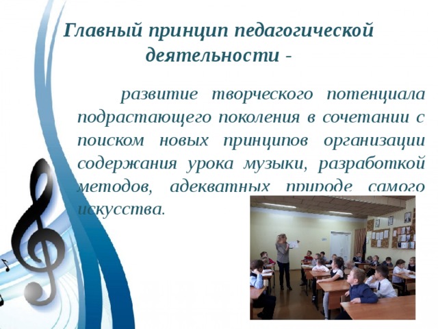 Главный принцип педагогической деятельности -  развитие творческого потенциала подрастающего поколения в сочетании с поиском новых принципов организации содержания урока музыки, разработкой методов, адекватных природе самого искусства. 