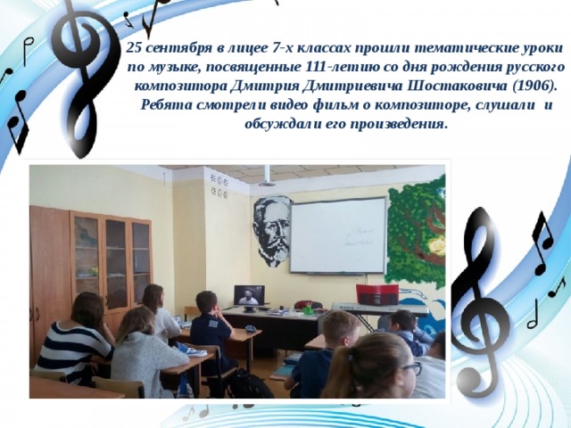25 сентября в лицее 7-х классах прошли тематические уроки  по музыке, посвященные 111-летию со дня рождения русского композитора Дмитрия Дмитриевича Шостаковича (1906). Ребята смотрели видео фильм о композиторе, слушали  и обсуждали его произведения. 