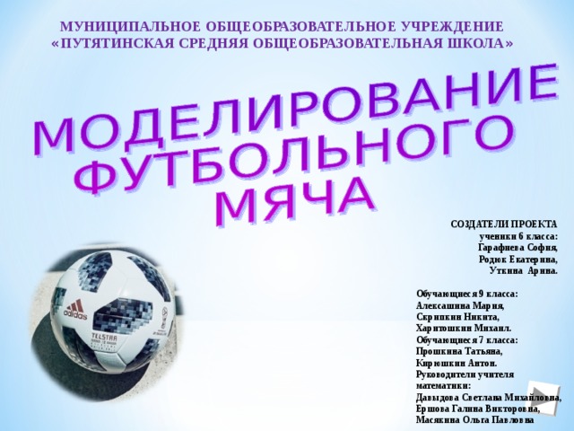 МУНИЦИПАЛЬНОЕ ОБЩЕОБРАЗОВАТЕЛЬНОЕ УЧРЕЖДЕНИЕ « ПУТЯТИНСКАЯ СРЕДНЯЯ ОБЩЕОБРАЗОВАТЕЛЬНАЯ ШКОЛА » СОЗДАТЕЛИ ПРОЕКТА ученики 6 класса: Гарафиева София, Родюк Екатерина, Уткина Арина. Обучающиеся 9 класса: Алексашина Мария, Скрипкин Никита, Харитошкин Михаил. Обучающиеся 7 класса: Прошкина Татьяна, Кирюшкин Антон. Руководители учителя математики: Давыдова Светлана Михайловна, Ершова Галина Викторовна, Масякина Ольга Павловна 