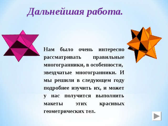 Дальнейшая работа. Нам было очень интересно рассматривать правильные многогранники, в особенности, звездчатые многогранники. И мы решили в следующем году подробнее изучить их, и может у нас получится выполнить макеты этих красивых геометрических тел. 