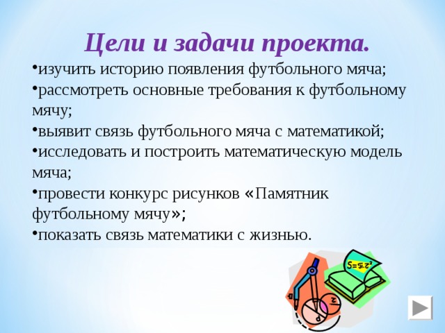 Цели и задачи проекта. изучить историю появления футбольного мяча; рассмотреть основные требования к футбольному мячу; выявит связь футбольного мяча с математикой; исследовать и построить математическую модель мяча; провести конкурс рисунков « Памятник футбольному мячу »; показать связь математики с жизнью. 