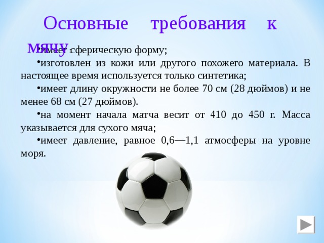 Основные требования к мячу : имеет сферическую форму; изготовлен из кожи или другого похожего материала. В настоящее время используется только синтетика; имеет длину окружности не более 70 см (28 дюймов) и не менее 68 см (27 дюймов). на момент начала матча весит от 410 до 450 г. Масса указывается для сухого мяча; имеет давление, равное 0,6—1,1 атмосферы на уровне моря. 