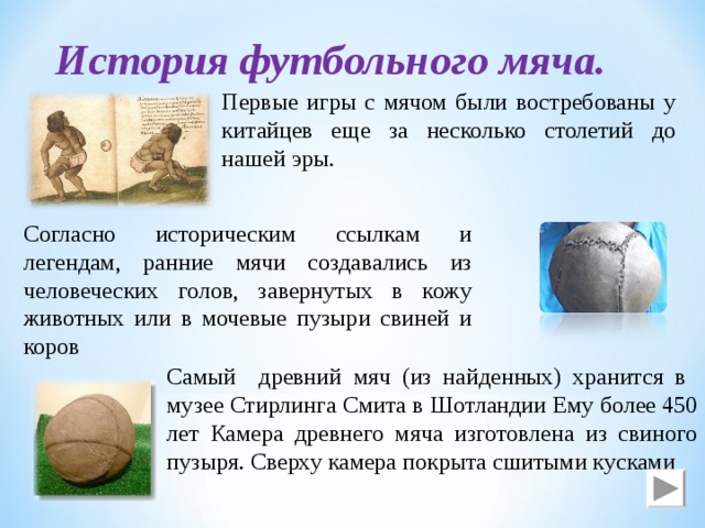 История футбольного мяча. Первые игры c мячом были востребованы у китайцев еще за несколько столетий до нашей эры. Согласно историческим ссылкам и легендам, ранние мячи создавались из человеческих голов, завернутых в кожу животных или в мочевые пузыри свиней и коров Самый древний мяч (из найденных) хранится в музее Стирлинга Смита в Шотландии Ему более 450 лет Камера древнего мяча изготовлена из свиного пузыря. Сверху камера покрыта сшитыми кусками 