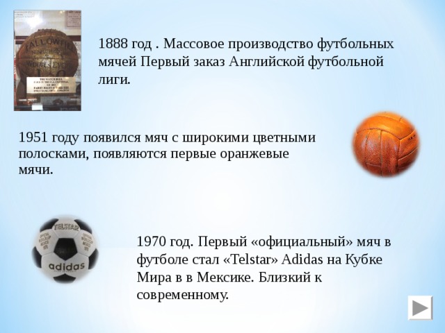 1888 год . Массовое производство футбольных мячей Первый заказ Английской футбольной лиги. 1951 году появился мяч с широкими цветными полосками, появляются первые оранжевые мячи. 1970 год. Первый «официальный» мяч в футболе стал «Telstar» Adidas на Кубке Мира в в Мексике. Близкий к современному. 