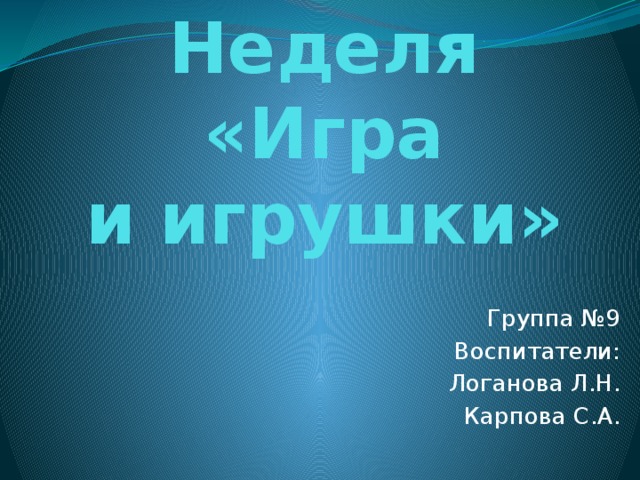 Неделя «Игра  и игрушки» Группа №9 Воспитатели: Логанова Л.Н. Карпова С.А. 