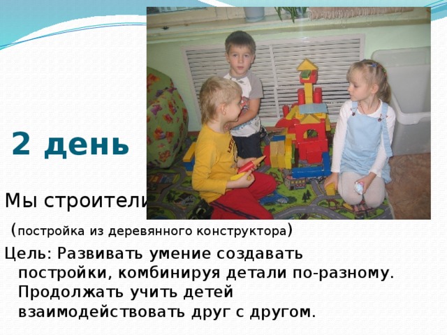 2 день Мы строители  ( постройка из деревянного конструктора ) Цель: Развивать умение создавать постройки, комбинируя детали по-разному. Продолжать учить детей взаимодействовать друг с другом. 