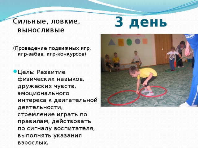 3 день Сильные, ловкие, выносливые (Проведение подвижных игр, игр-забав, игр-конкурсов) Цель: Развитие физических навыков, дружеских чувств, эмоционального интереса к двигательной деятельности, стремление играть по правилам, действовать по сигналу воспитателя, выполнять указания взрослых. 