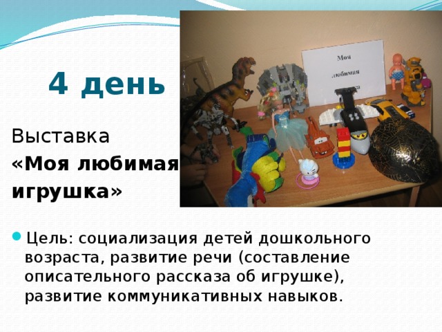 4 день Выставка «Моя любимая игрушка» Цель: социализация детей дошкольного возраста, развитие речи (составление описательного рассказа об игрушке), развитие коммуникативных навыков. 