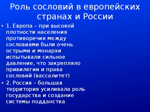 Роль сословий в европейских странах и России 1. Европа – при высокой плотности населения противоречия между сословиями были очень острыми и монархи испытывали сильное давление, что закрепляло привилегии и права сословий (вассалитет) 2. Россия – большая территория усиливала роль государства и создание системы подданства 