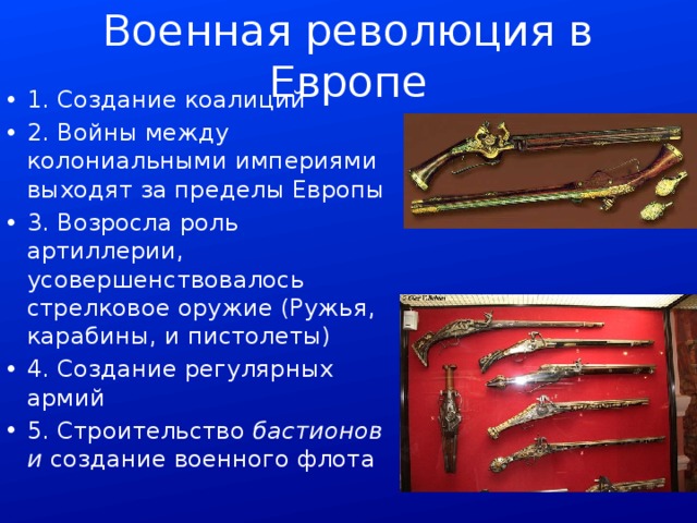 Военная революция в Европе 1. Создание коалиций 2. Войны между колониальными империями выходят за пределы Европы 3. Возросла роль артиллерии, усовершенствовалось стрелковое оружие (Ружья, карабины, и пистолеты) 4. Создание регулярных армий 5. Строительство бастионов и создание военного флота 