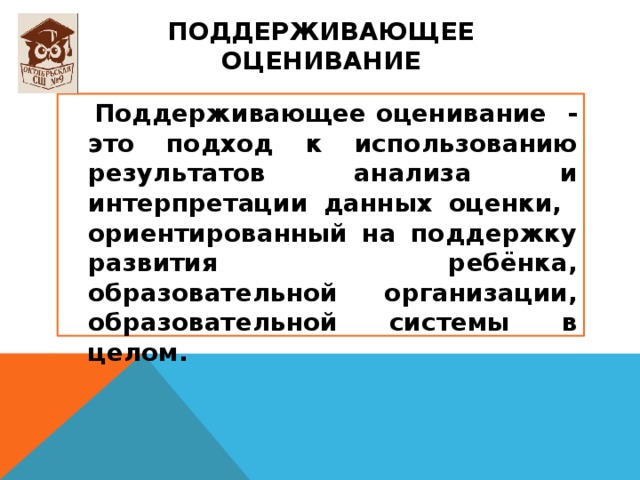Поддерживающее оценивание  Поддерживающее оценивание - это подход к использованию результатов анализа и интерпретации данных оценки, ориентированный на поддержку развития ребёнка, образовательной организации, образовательной системы в целом. 