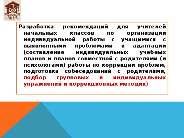 Разработка рекомендаций для учителей начальных классов по организации индивидуальной работы с учащимися с выявленными проблемами в адаптации (составление индивидуальных учебных планов и планов совместной с родителями (и психологами) работы по коррекции проблем, подготовка собеседований с родителями, подбор групповых и индивидуальных упражнений и коррекционных методик) 