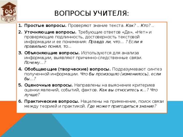 Вопросы учителя: Простые вопросы. Проверяют знание текста. Как? .. Кто? .. Уточняющие вопросы. Требующие ответов «Да», «Нет» и проверяющие подлинность, достоверность текстовой информации и ее понимания: Правда ли, что… ? Если я правильно понял, то… Объясняющие вопросы. Используются для анализа информации, выявляют причинно-следственные связи. Почему…? Обобщающие (творческие) вопросы. Подразумевают синтез полученной информации. Что бы произошло (изменилось), если бы…? Оценочные вопросы. Направлены на выяснение критериев оценки явлений, событий, фактов. Как вы относитесь к…? Что лучше? Практические вопросы. Нацелены на применение, поиск связи между теорией и практикой. Где может пригодиться знание? 