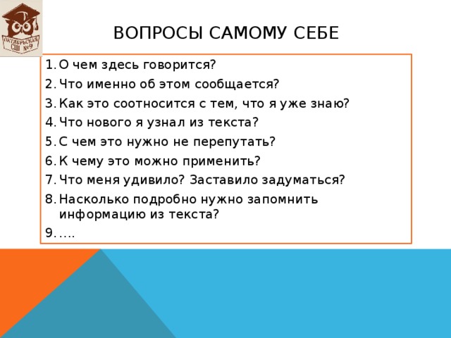 ВОПРОСЫ САМОМУ СЕБЕ О чем здесь говорится? Что именно об этом сообщается? Как это соотносится с тем, что я уже знаю? Что нового я узнал из текста? С чем это нужно не перепутать? К чему это можно применить? Что меня удивило? Заставило задуматься? Насколько подробно нужно запомнить информацию из текста? … . 