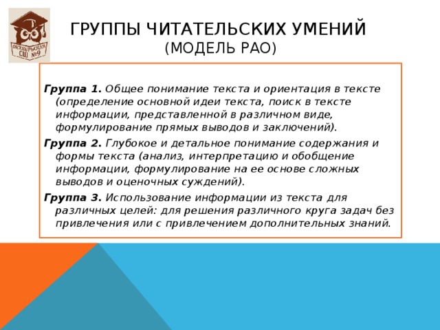 группы читательских умений  (модель РАО)  Группа 1. Общее понимание текста и ориентация в тексте (определение основной идеи текста, поиск в тексте информации, представленной в различном виде, формулирование прямых выводов и заключений). Группа 2. Глубокое и детальное понимание содержания и формы текста (анализ, интерпретацию и обобщение информации, формулирование на ее основе сложных выводов и оценочных суждений). Группа 3. Использование информации из текста для различных целей: для решения различного круга задач без привлечения или с привлечением дополнительных знаний. 