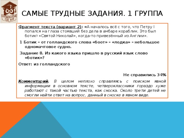 Самые ТРУДНЫЕ ЗАДАНИЯ. 1 группа Фрагмент текста (вариант 2) : « А началось всё с того, что Петру I попался на глаза стоявший без дела в амбаре кораблик. Это был ботик 1 «Святой Николай», когда-то привезённый из Англии».   1 Ботик – от голландского слова «боот» – «лодка» – небольшое одномачтовое судно.   Задание 8. Из какого языка пришло в русский язык слово «ботик»? Ответ: из голландского   Не справились 34% Комментарий . В целом неплохо справляясь с поиском явной информации в основном тексте, четвероклассники гораздо хуже работают с такой частью текста, как сноска. Около трети детей не смогли найти ответ на вопрос, данный в сноске в явном виде.   