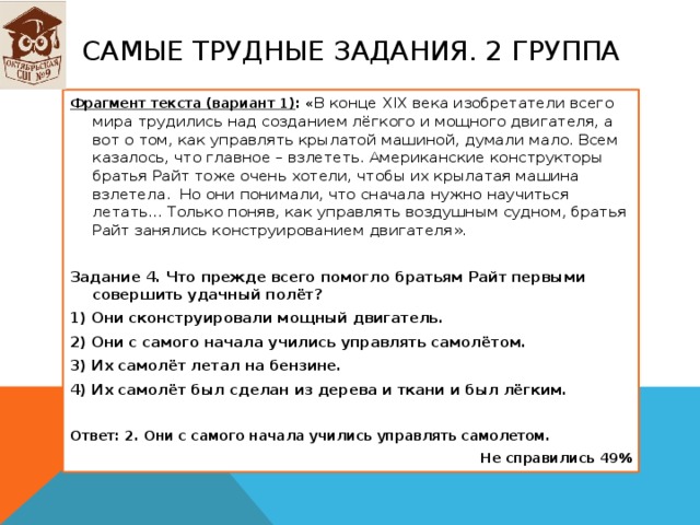 Самые трудные задания. 2 группа Фрагмент текста (вариант 1) : « В конце XIX века изобретатели всего мира трудились над созданием лёгкого и мощного двигателя, а вот о том, как управлять крылатой машиной, думали мало. Всем казалось, что главное – взлететь. Американские конструкторы братья Райт тоже очень хотели, чтобы их крылатая машина взлетела. Но они понимали, что сначала нужно научиться летать… Только поняв, как управлять воздушным судном, братья Райт занялись конструированием двигателя».   Задание 4. Что прежде всего помогло братьям Райт первыми совершить удачный полёт? 1) Они сконструировали мощный двигатель. 2) Они с самого начала учились управлять самолётом. 3) Их самолёт летал на бензине. 4) Их самолёт был сделан из дерева и ткани и был лёгким.   Ответ: 2. Они с самого начала учились управлять самолетом. Не справились 49% 