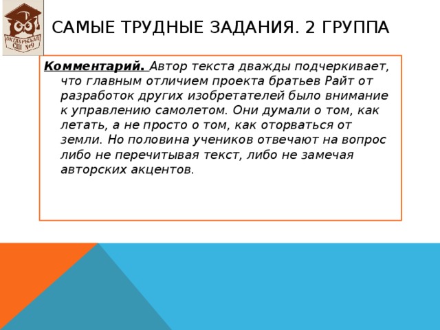 Самые трудные задания. 2 группа Комментарий. Автор текста дважды подчеркивает, что главным отличием проекта братьев Райт от разработок других изобретателей было внимание к управлению самолетом. Они думали о том, как летать, а не просто о том, как оторваться от земли. Но половина учеников отвечают на вопрос либо не перечитывая текст, либо не замечая авторских акцентов.  