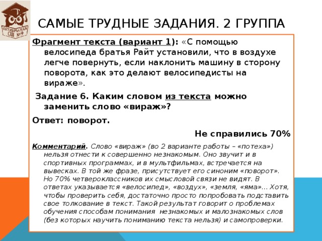 Самые трудные задания. 2 группа Фрагмент текста (вариант 1 ): «С помощью велосипеда братья Райт установили, что в воздухе легче повернуть, если наклонить машину в сторону поворота, как это делают велосипедисты на вираже».   Задание 6. Каким словом из текста можно заменить слово «вираж»? Ответ: поворот. Не справились 70% Комментарий . Слово «вираж» (во 2 варианте работы – «потеха») нельзя отнести к совершенно незнакомым. Оно звучит и в спортивных программах, и в мультфильмах, встречается на вывесках. В той же фразе, присутствует его синоним «поворот». Но 70% четвероклассников их смысловой связи не видят. В ответах указывается «велосипед», «воздух», «земля, «яма»... Хотя, чтобы проверить себя, достаточно просто попробовать подставить свое толкование в текст. Такой результат говорит о проблемах обучения способам понимания незнакомых и малознакомых слов (без которых научить пониманию текста нельзя) и самопроверки.  