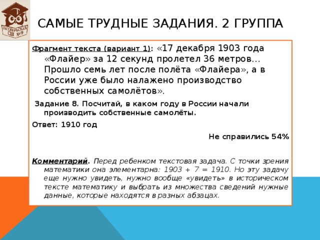 Самые трудные задания. 2 группа Фрагмент текста (вариант 1) : «17 декабря 1903 года «Флайер» за 12 секунд пролетел 36 метров… Прошло семь лет после полёта «Флайера», а в России уже было налажено производство собственных самолётов».   Задание 8. Посчитай, в каком году в России начали производить собственные самолёты. Ответ: 1910 год Не справились 54%  Комментарий . Перед ребенком текстовая задача. С точки зрения математики она элементарна: 1903 + 7 = 1910. Но эту задачу еще нужно увидеть, нужно вообще «увидеть» в историческом тексте математику и выбрать из множества сведений нужные данные, которые находятся в разных абзацах. 