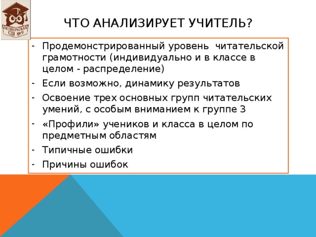 Что анализирует учитель? Продемонстрированный уровень читательской грамотности (индивидуально и в классе в целом - распределение) Если возможно, динамику результатов Освоение трех основных групп читательских умений, с особым вниманием к группе 3 «Профили» учеников и класса в целом по предметным областям Типичные ошибки Причины ошибок  