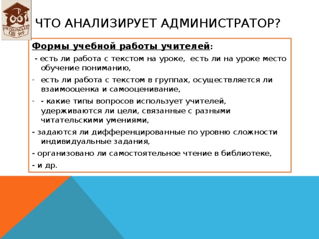 Что анализирует администратор? Формы учебной работы учителей :  - есть ли работа с текстом на уроке, есть ли на уроке место обучение пониманию, есть ли работа с текстом в группах, осуществляется ли взаимооценка и самооценивание, - какие типы вопросов использует учителей, удерживаются ли цели, связанные с разными читательскими умениями, - задаются ли дифференцированные по уровню сложности индивидуальные задания, - организовано ли самостоятельное чтение в библиотеке, - и др. 