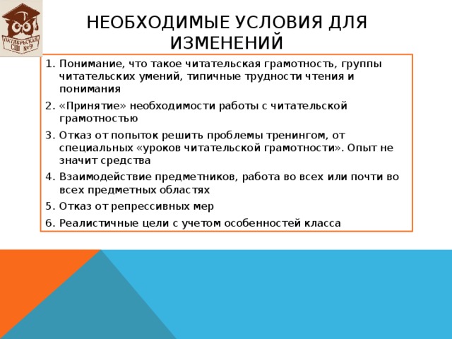 Необходимые условия для изменений Понимание, что такое читательская грамотность, группы читательских умений, типичные трудности чтения и понимания «Принятие» необходимости работы с читательской грамотностью Отказ от попыток решить проблемы тренингом, от специальных «уроков читательской грамотности». Опыт не значит средства Взаимодействие предметников, работа во всех или почти во всех предметных областях Отказ от репрессивных мер Реалистичные цели с учетом особенностей класса   