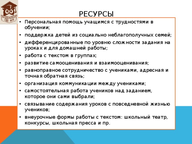 Ресурсы Персональная помощь учащимся с трудностями в обучении; поддержка детей из социально неблагополучных семей; дифференцированные по уровню сложности задания на уроках и для домашней работы; работа с текстом в группах; развитие самооценивания и взаимооценивания; равноправное сотрудничество с учениками, адресная и точная обратная связь; организация коммуникации между учениками; самостоятельная работа учеников над заданием, которое они сами выбрали; связывание содержания уроков с повседневной жизнью учеников; внеурочные формы работы с текстом: школьный театр, конкурсы, школьная пресса и пр.  