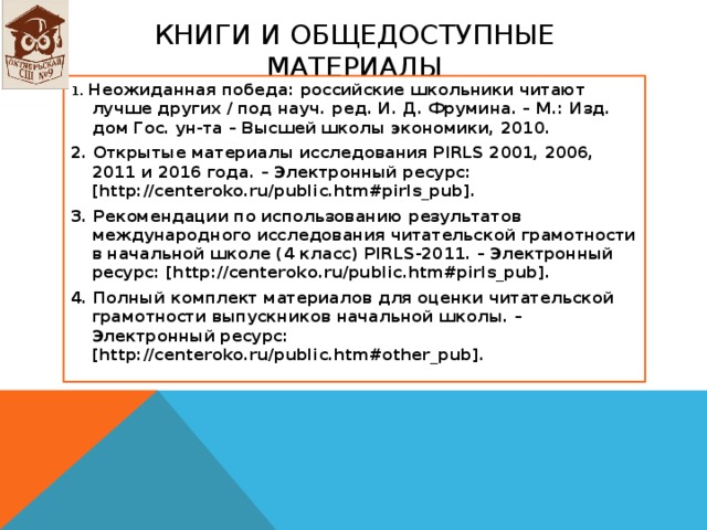 Книги и ОБЩЕДОСТУПНЫЕ МАТЕРИАЛЫ 1. Неожиданная победа: российские школьники читают лучше других / под науч. ред. И. Д. Фрумина. – М.: Изд. дом Гос. ун-та – Высшей школы экономики, 2010. 2. Открытые материалы исследования PIRLS 2001, 2006, 2011 и 2016 года. – Электронный ресурс: [http://centeroko.ru/public.htm#pirls_pub]. 3. Рекомендации по использованию результатов международного исследования читательской грамотности в начальной школе (4 класс) PIRLS-2011. – Электронный ресурс: [http://centeroko.ru/public.htm#pirls_pub]. 4. Полный комплект материалов для оценки читательской грамотности выпускников начальной школы. – Электронный ресурс: [http://centeroko.ru/public.htm#other_pub].  