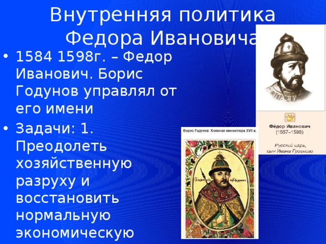 Внутренняя политика Федора Ивановича 1584 1598г. – Федор Иванович. Борис Годунов управлял от его имени Задачи: 1. Преодолеть хозяйственную разруху и восстановить нормальную экономическую жизнь 2.сплотить верхушку общества 