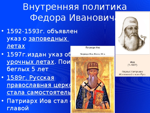 Внутренняя политика Федора Ивановича 1592-1593г. объявлен указ о заповедных летах 1597г.издан указ об урочных летах . Поиск беглых 5 лет 1589г. Русская православная церковь стала самостоятельной Патриарх Иов стал ее главой 