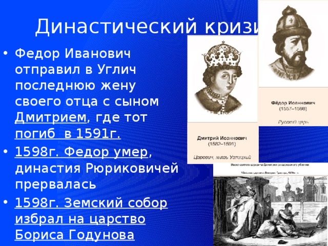 Династический кризис Федор Иванович отправил в Углич последнюю жену своего отца с сыном Дмитрием , где тот погиб в 1591г. 1598г. Федор умер , династия Рюриковичей прервалась 1598г. Земский собор избрал на царство Бориса Годунова 