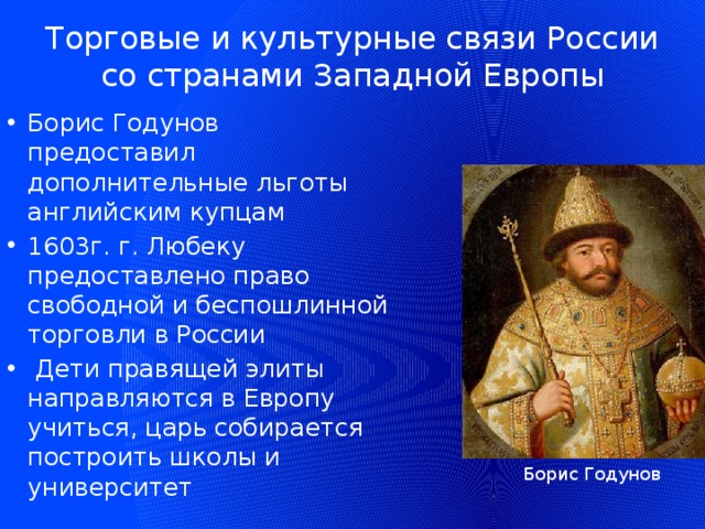 Торговые и культурные связи России со странами Западной Европы Борис Годунов предоставил дополнительные льготы английским купцам 1603г. г. Любеку предоставлено право свободной и беспошлинной торговли в России  Дети правящей элиты направляются в Европу учиться, царь собирается построить школы и университет Борис Годунов 