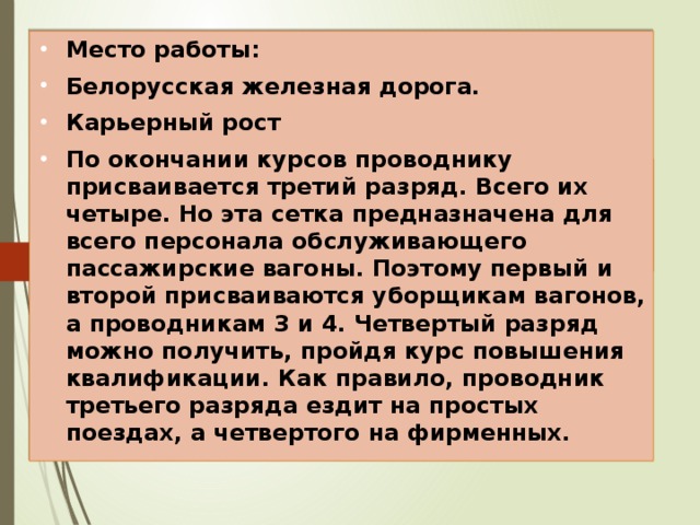 Место работы: Белорусская железная дорога. Карьерный рост По окончании курсов проводнику присваивается третий разряд. Всего их четыре. Но эта сетка предназначена для всего персонала обслуживающего пассажирские вагоны. Поэтому первый и второй присваиваются уборщикам вагонов, а проводникам 3 и 4. Четвертый разряд можно получить, пройдя курс повышения квалификации. Как правило, проводник третьего разряда ездит на простых поездах, а четвертого на фирменных. Место работы и карьера 